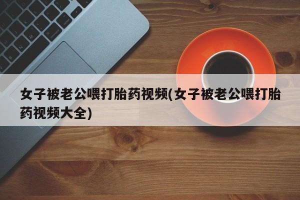 私人打胎药微信，女子被老公喂打胎药视频(女子被老公喂打胎药视频大全)