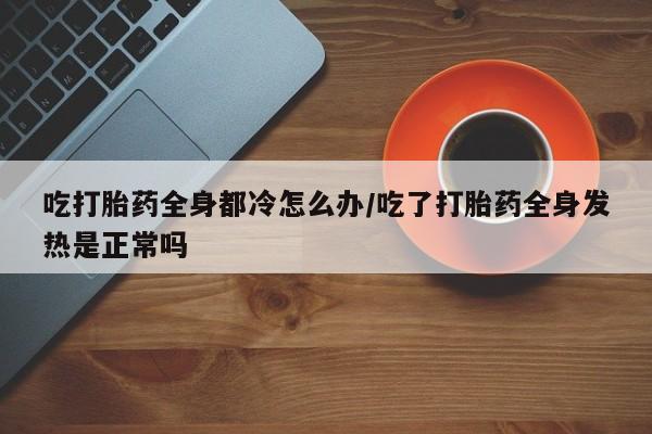 私人打胎药微信，吃打胎药全身都冷怎么办/吃了打胎药全身发热是正常吗