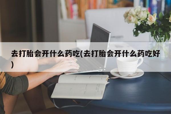私人打胎药微信，去打胎会开什么药吃(去打胎会开什么药吃好)