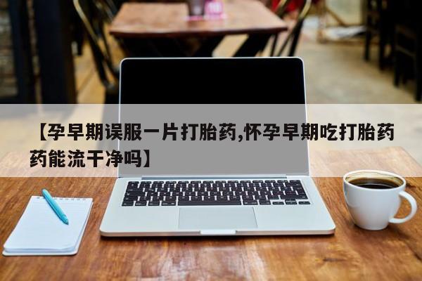 私人打胎药微信，【孕早期误服一片打胎药,怀孕早期吃打胎药药能流干净吗】