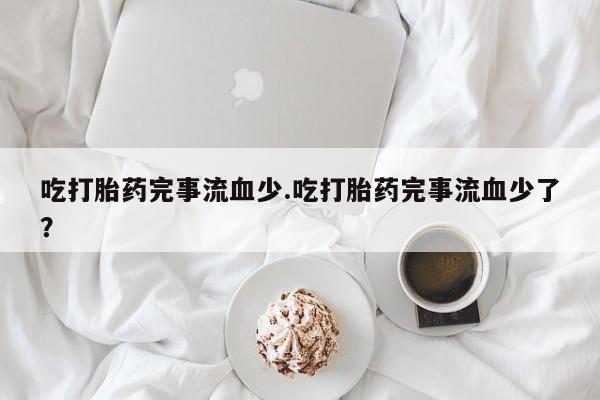 私人打胎药微信，吃打胎药完事流血少.吃打胎药完事流血少了？