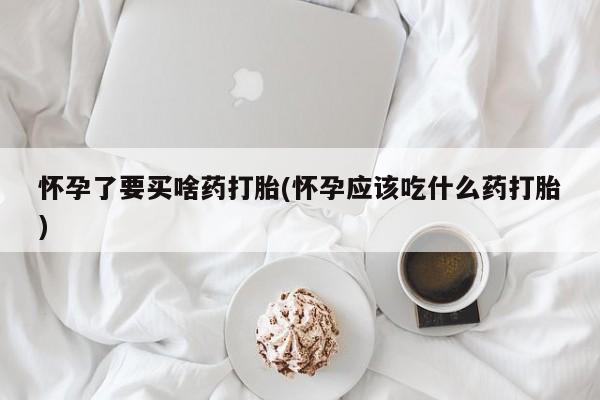 私人打胎药微信，怀孕了要买啥药打胎(怀孕应该吃什么药打胎)