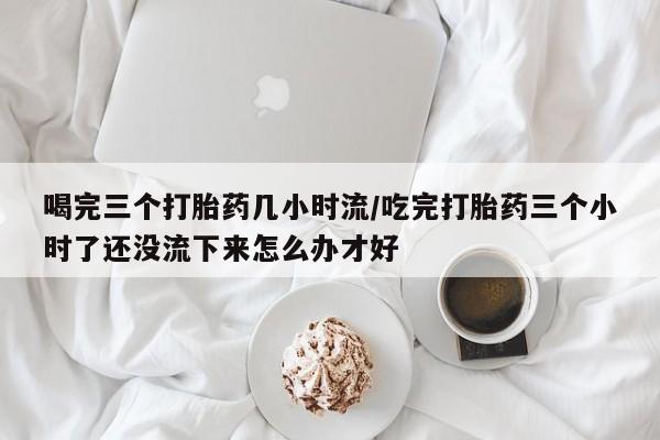 私人打胎药微信,喝完三个打胎药几小时流/吃完打胎药三个小时了还没流下来怎么办才好