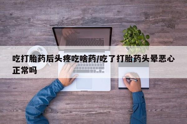 私人打胎药微信，吃打胎药后头疼吃啥药/吃了打胎药头晕恶心正常吗