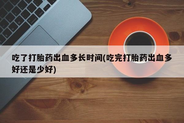 私人打胎药微信，吃了打胎药出血多长时间(吃完打胎药出血多好还是少好)