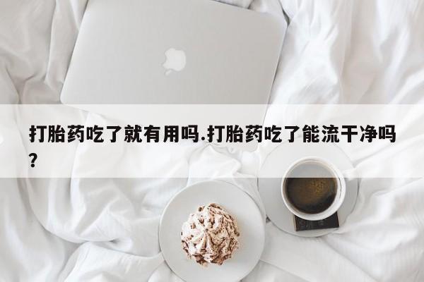 私人打胎药微信，打胎药吃了就有用吗.打胎药吃了能流干净吗？