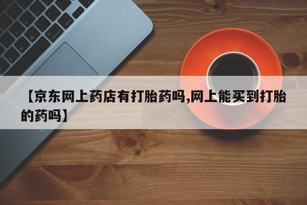 私人打胎药微信，【京东网上药店有打胎药吗,网上能买到打胎的药吗】