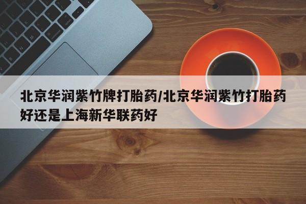 私人打胎药微信，北京华润紫竹牌打胎药/北京华润紫竹打胎药好还是上海新华联药好