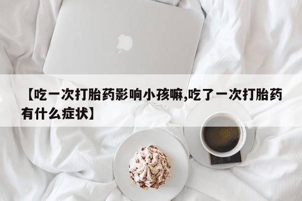 私人打胎药微信，【吃一次打胎药影响小孩嘛,吃了一次打胎药有什么症状】