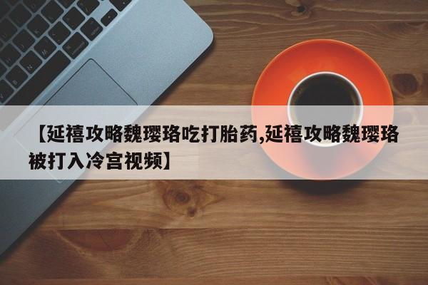 私人打胎药微信，【延禧攻略魏璎珞吃打胎药,延禧攻略魏璎珞被打入冷宫视频】