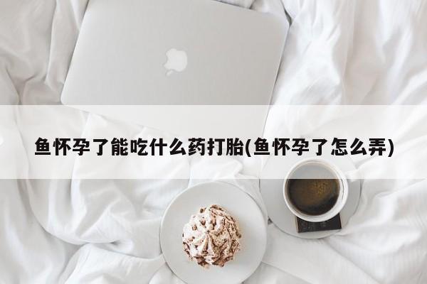 私人打胎药微信，鱼怀孕了能吃什么药打胎(鱼怀孕了怎么弄)