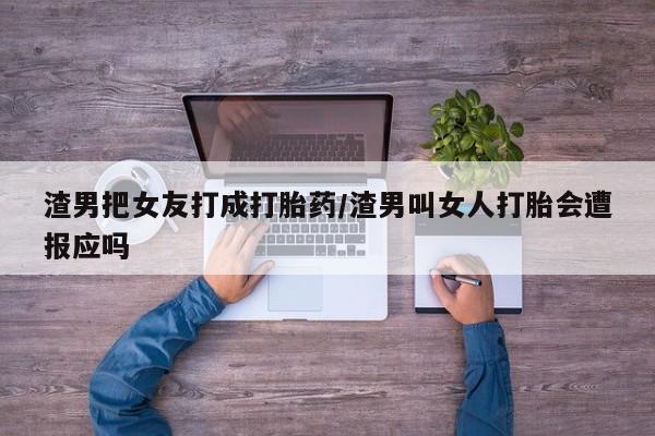 私人打胎药微信，渣男把女友打成打胎药/渣男叫女人打胎会遭报应吗
