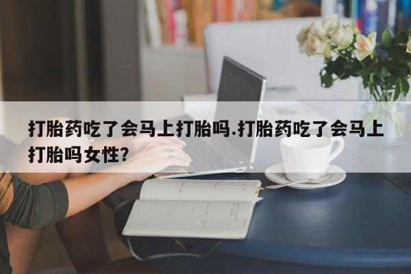 私人打胎药微信，打胎药吃了会马上打胎吗.打胎药吃了会马上打胎吗女性？