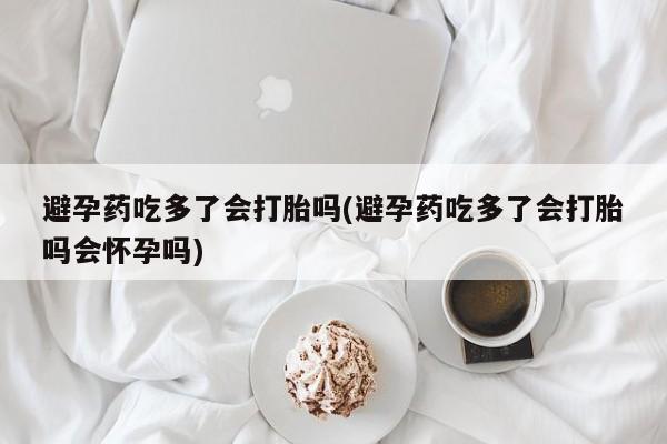 私人打胎药微信，避孕药吃多了会打胎吗(避孕药吃多了会打胎吗会怀孕吗)