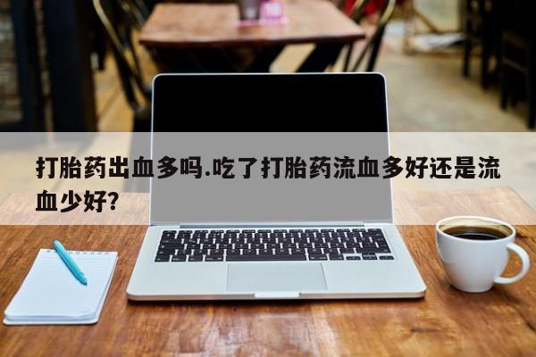 私人打胎药微信，打胎药出血多吗.吃了打胎药流血多好还是流血少好？