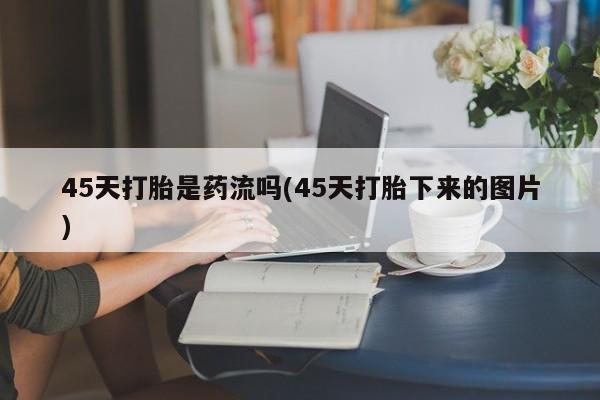 私人打胎药微信，45天打胎是药流吗(45天打胎下来的图片)