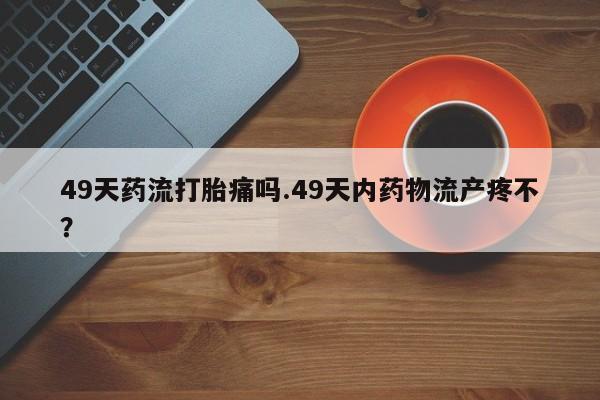 私人打胎药微信，49天药流打胎痛吗.49天内药物流产疼不？
