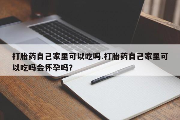 私人打胎药微信，打胎药自己家里可以吃吗.打胎药自己家里可以吃吗会怀孕吗？
