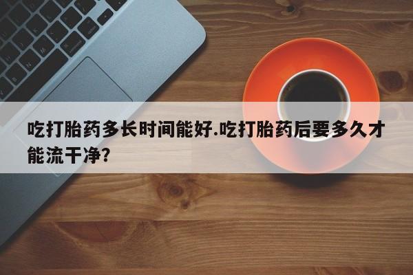 私人打胎药微信，吃打胎药多长时间能好.吃打胎药后要多久才能流干净？