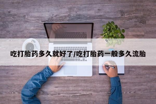 私人打胎药微信，吃打胎药多久就好了/吃打胎药一般多久流胎