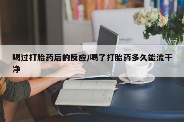 私人打胎药微信，喝过打胎药后的反应/喝了打胎药多久能流干净