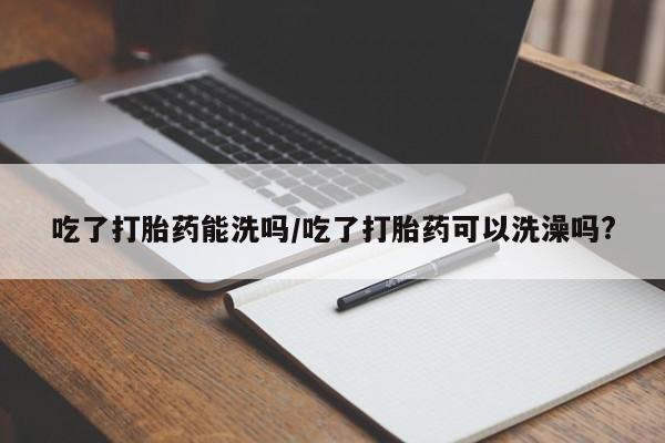 私人打胎药微信，吃了打胎药能洗吗/吃了打胎药可以洗澡吗?
