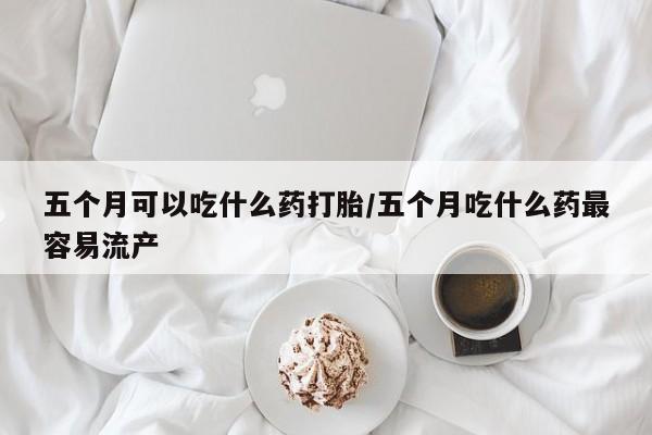 私人打胎药微信，五个月可以吃什么药打胎/五个月吃什么药最容易流产