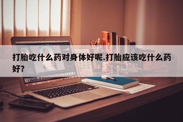 私人打胎药微信，打胎吃什么药对身体好呢.打胎应该吃什么药好？