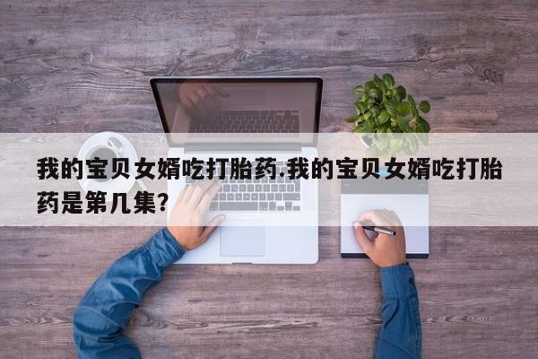 私人打胎药微信，我的宝贝女婿吃打胎药.我的宝贝女婿吃打胎药是第几集？