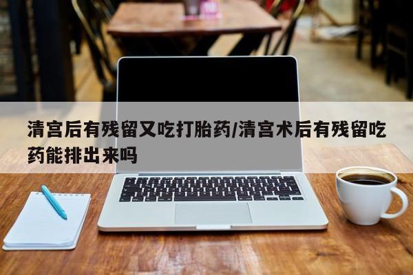 私人打胎药微信，清宫后有残留又吃打胎药/清宫术后有残留吃药能排出来吗