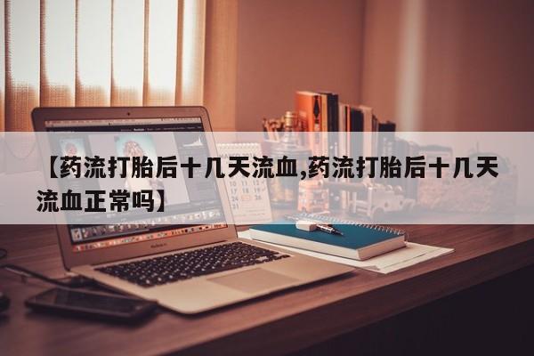 私人打胎药微信，【药流打胎后十几天流血,药流打胎后十几天流血正常吗】