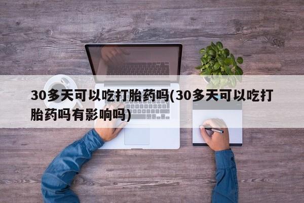 私人打胎药微信，30多天可以吃打胎药吗(30多天可以吃打胎药吗有影响吗)