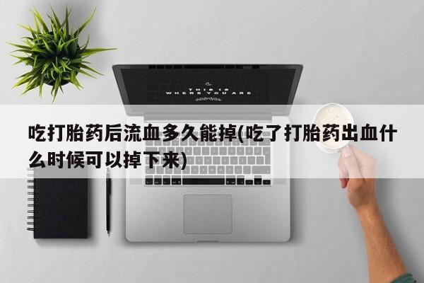 私人打胎药微信，吃打胎药后流血多久能掉(吃了打胎药出血什么时候可以掉下来)