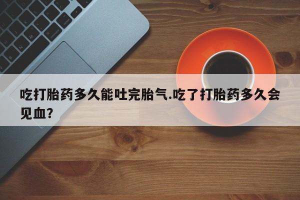 私人打胎药微信，吃打胎药多久能吐完胎气.吃了打胎药多久会见血？