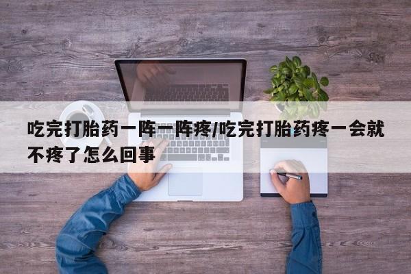私人打胎药微信，吃完打胎药一阵一阵疼/吃完打胎药疼一会就不疼了怎么回事