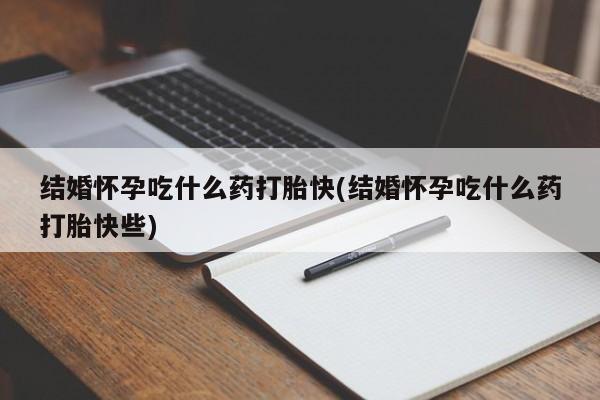 私人打胎药微信，结婚怀孕吃什么药打胎快(结婚怀孕吃什么药打胎快些)