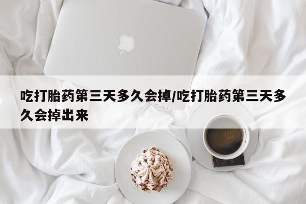 私人打胎药微信，吃打胎药第三天多久会掉/吃打胎药第三天多久会掉出来