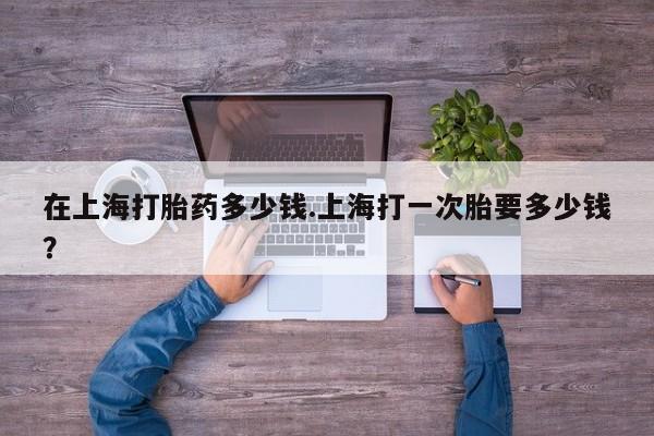 私人打胎药微信，在上海打胎药多少钱.上海打一次胎要多少钱？