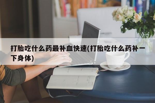 私人打胎药微信，打胎吃什么药最补血快速(打胎吃什么药补一下身体)