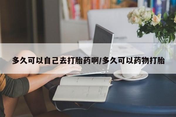 私人打胎药微信，多久可以自己去打胎药啊/多久可以药物打胎