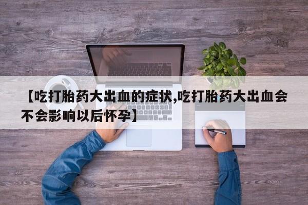 私人打胎药微信，【吃打胎药大出血的症状,吃打胎药大出血会不会影响以后怀孕】