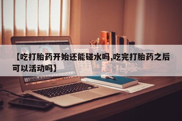 私人打胎药微信，【吃打胎药开始还能碰水吗,吃完打胎药之后可以活动吗】