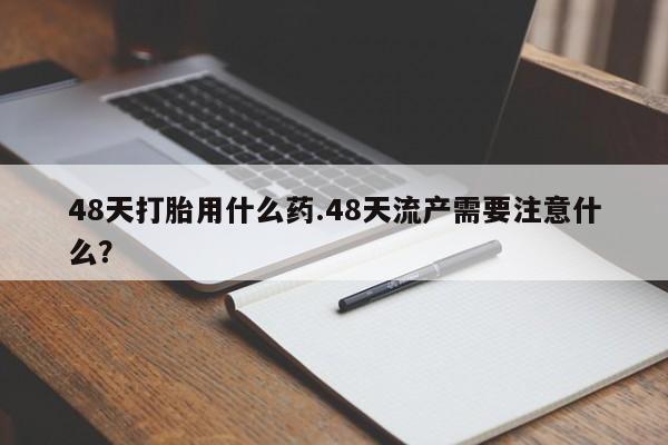 私人打胎药微信，48天打胎用什么药.48天流产需要注意什么？