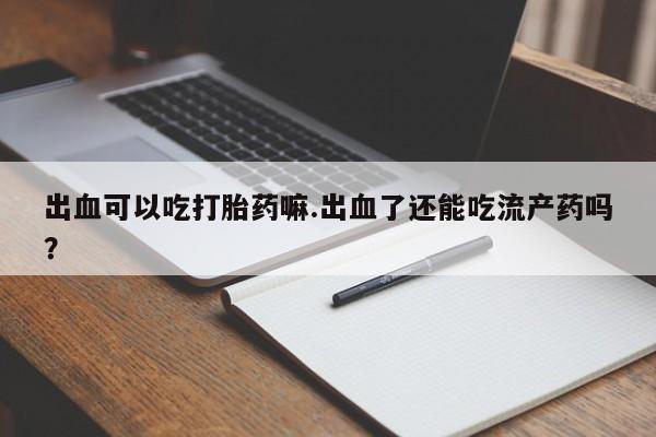 私人打胎药微信，出血可以吃打胎药嘛.出血了还能吃流产药吗？