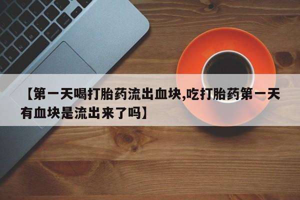 私人打胎药微信，【第一天喝打胎药流出血块,吃打胎药第一天有血块是流出来了吗】