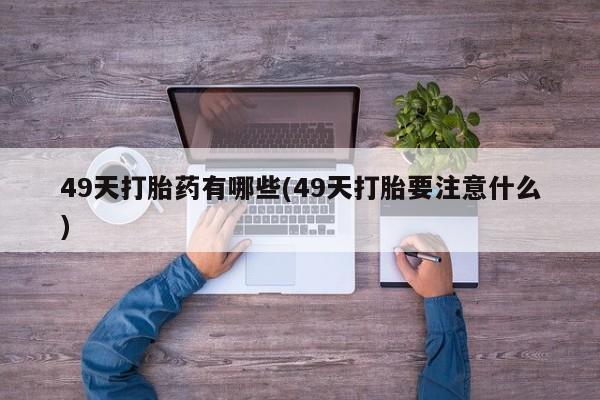 私人打胎药微信，49天打胎药有哪些(49天打胎要注意什么)