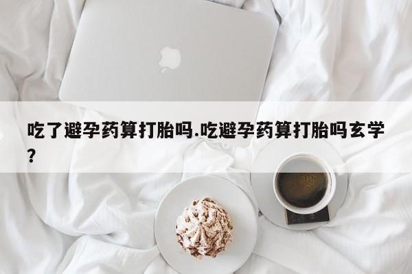 私人打胎药微信，吃了避孕药算打胎吗.吃避孕药算打胎吗玄学？