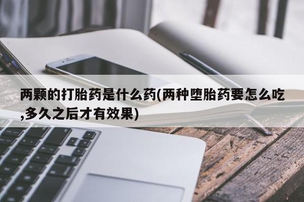 私人打胎药微信，两颗的打胎药是什么药(两种堕胎药要怎么吃,多久之后才有效果)