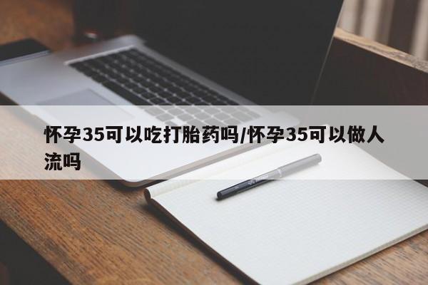 私人打胎药微信，怀孕35可以吃打胎药吗/怀孕35可以做人流吗