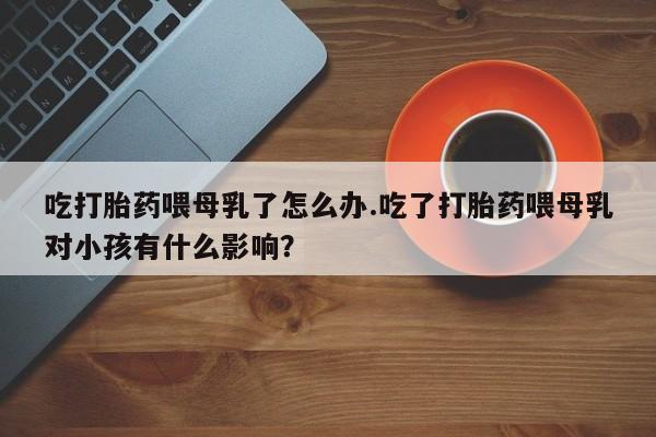 私人打胎药微信，吃打胎药喂母乳了怎么办.吃了打胎药喂母乳对小孩有什么影响？